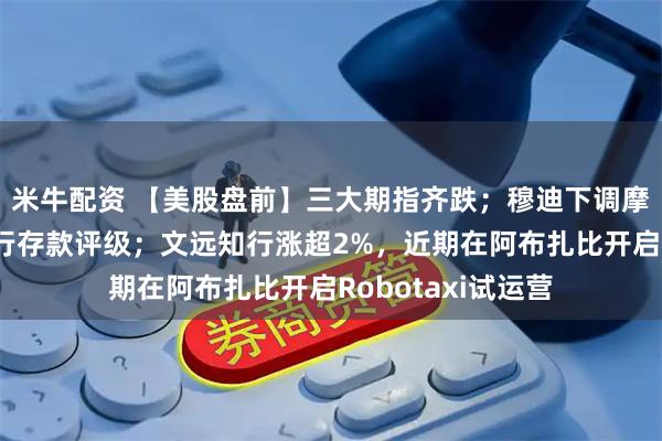 米牛配资 【美股盘前】三大期指齐跌；穆迪下调摩根大通等多家大行存款评级；文远知行涨超2%，近期在阿布扎比开启Robotaxi试运营