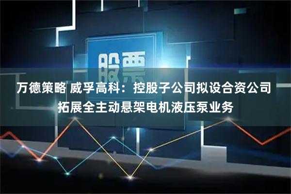 万德策略 威孚高科：控股子公司拟设合资公司 拓展全主动悬架电机液压泵业务