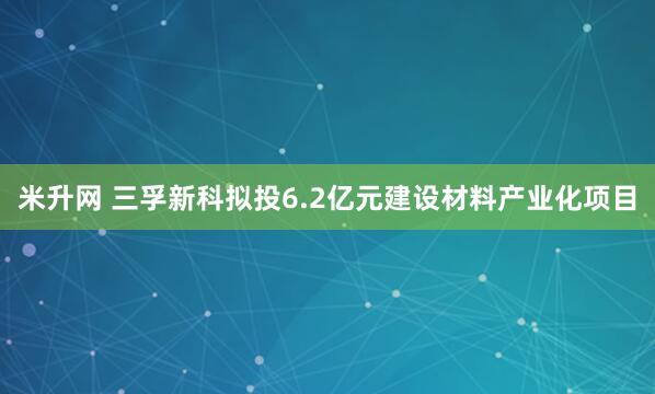 米升网 三孚新科拟投6.2亿元建设材料产业化项目