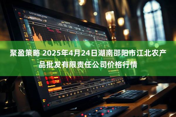 聚盈策略 2025年4月24日湖南邵阳市江北农产品批发有限责任公司价格行情