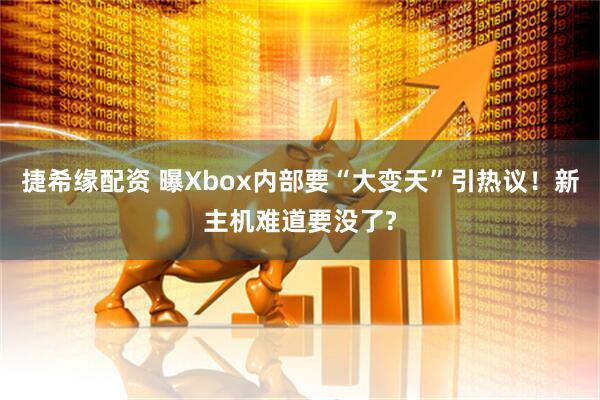 捷希缘配资 曝Xbox内部要“大变天”引热议！新主机难道要没了?