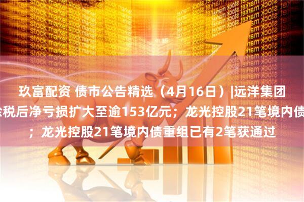 玖富配资 债市公告精选（4月16日）|远洋集团附属远洋控股去年除税后净亏损扩大至逾153亿元；龙光控股21笔境内债重组已有2笔获通过
